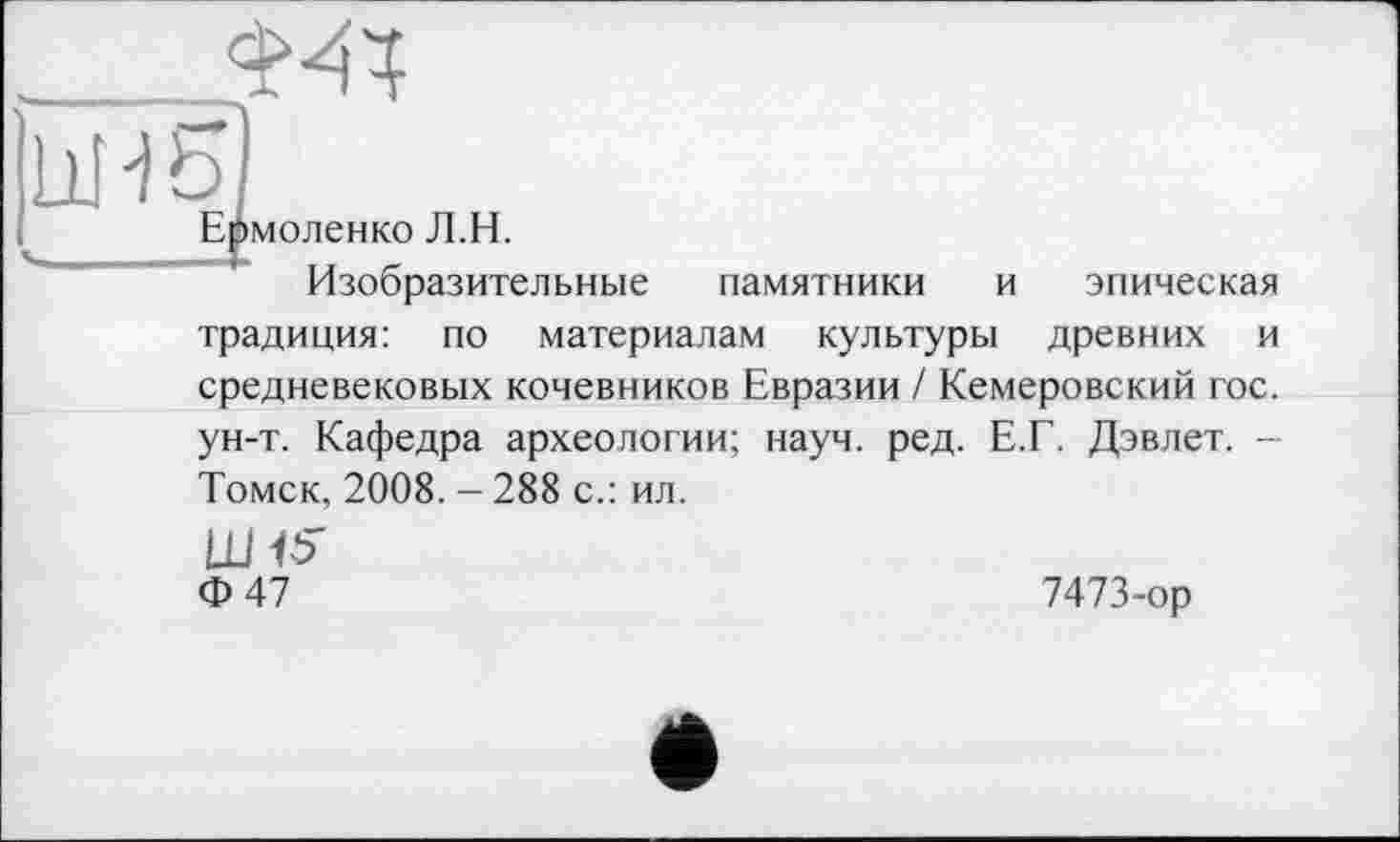 ﻿Шб]
Ермоленко Л.Н.
Изобразительные памятники и эпическая традиция: по материалам культуры древних и средневековых кочевников Евразии / Кемеровский гос. ун-т. Кафедра археологии; науч. ред. Е.Г. Дэвлет. -Томск, 2008. - 288 с.: ил.
Ф 47	7473-ор